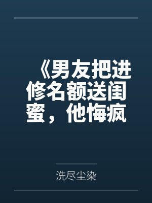 《男友把进修名额送闺蜜，他悔疯了》