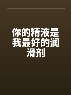 你的精液是我最好的润滑剂