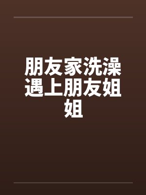 朋友家洗澡遇上朋友姐姐