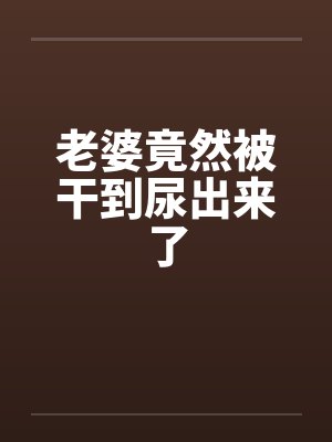 老婆竟然被干到尿出来了