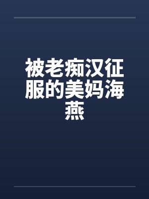 被老痴汉征服的美妈海燕