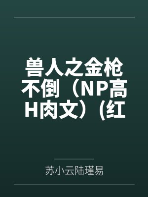 兽人之金枪不倒（NP高H肉文）(红茶绅士)by苏小云陆瑾易笔趣阁无弹窗